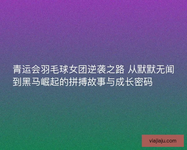 青运会羽毛球女团逆袭之路 从默默无闻到黑马崛起的拼搏故事与成长密码 🏸✨