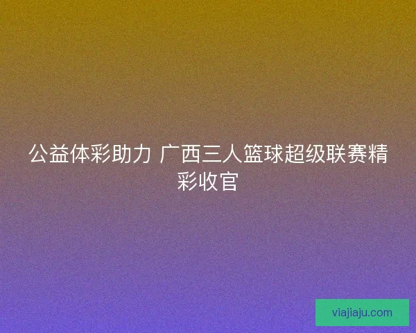 公益体彩助力 广西三人篮球超级联赛精彩收官