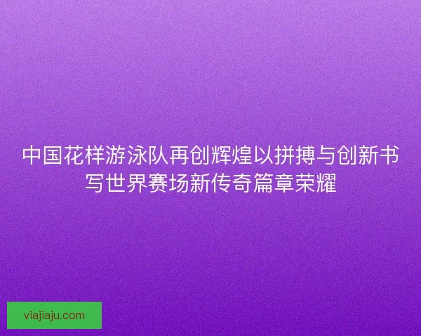 中国花样游泳队再创辉煌以拼搏与创新书写世界赛场新传奇篇章荣耀