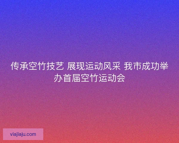 传承空竹技艺 展现运动风采 我市成功举办首届空竹运动会